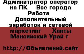 Админитратор-оператор на ПК  - Все города Работа » Дополнительный заработок и сетевой маркетинг   . Ханты-Мансийский,Урай г.